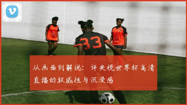 从画面到解说：评央视世界杯高清直播的权威性与沉浸感