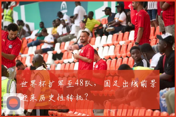 世界杯扩军至48队，国足出线前景迎来历史性转机？